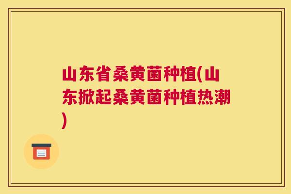 山东省桑黄菌种植(山东掀起桑黄菌种植热潮) 山东省桑黄菌种植(山东掀起桑黄菌种植热潮)