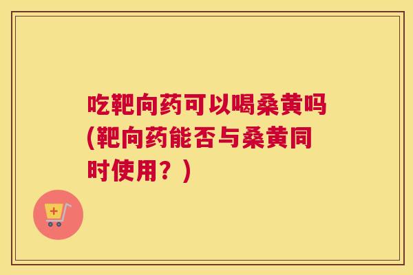 吃靶向药可以喝桑黄吗(靶向药能否与桑黄同时使用?) 吃靶向药可以喝桑黄吗(靶向药能否与桑黄同时使用?)