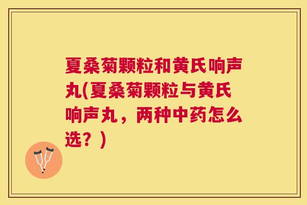 夏桑菊颗粒和黄氏响声丸(夏桑菊颗粒与黄氏响声丸,两种怎么选?) 夏桑菊颗粒和黄氏响声丸(夏桑菊颗粒与黄氏响声丸,两种怎么选?)