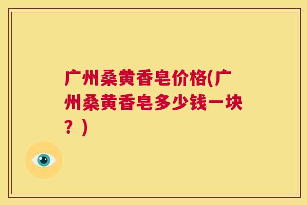 广州桑黄香皂价格(广州桑黄香皂多少钱一块?) 广州桑黄香皂价格(广州桑黄香皂多少钱一块?)