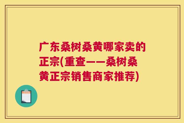 广东桑树桑黄哪家卖的正宗(重查——桑树桑黄正宗销售商家推荐) 广东桑树桑黄哪家卖的正宗(重查——桑树桑黄正宗销售商家推荐)