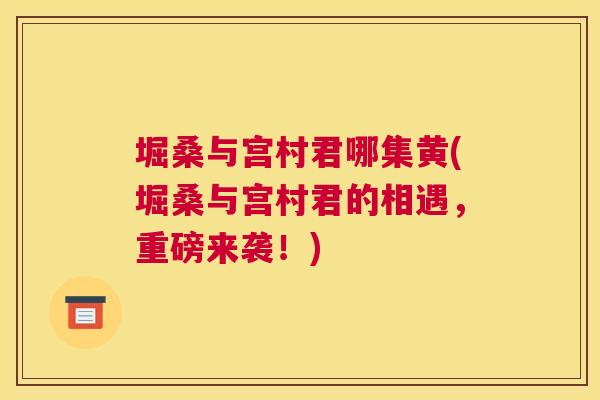 堀桑与宫村君哪集黄(堀桑与宫村君的相遇,重磅来袭!) 堀桑与宫村君哪集黄(堀桑与宫村君的相遇,重磅来袭!)
