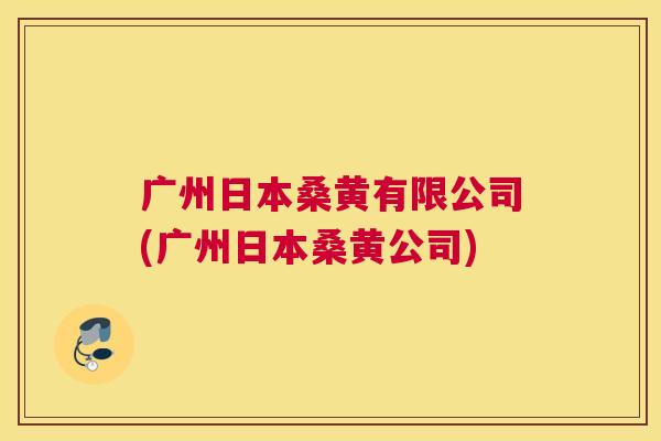 广州日本桑黄有限公司(广州日本桑黄公司) 广州日本桑黄有限公司(广州日本桑黄公司)