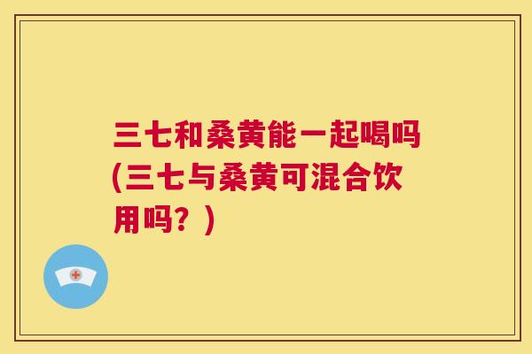 三七和桑黄能一起喝吗(三七与桑黄可混合饮用吗?) 三七和桑黄能一起喝吗(三七与桑黄可混合饮用吗?)