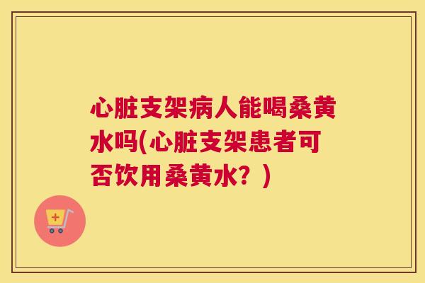 支架人能喝桑黄水吗(支架患者可否饮用桑黄水?) 支架人能喝桑黄水吗(支架患者可否饮用桑黄水?)