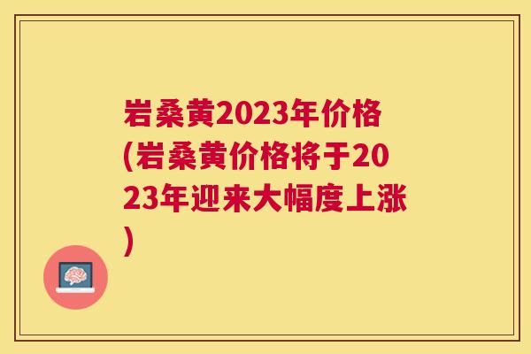 岩桑黄2023年价格(岩桑黄价格将于2023年迎来大幅度上涨) 岩桑黄2023年价格(岩桑黄价格将于2023年迎来大幅度上涨)