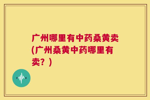 广州哪里有桑黄卖(广州桑黄哪里有卖?) 广州哪里有桑黄卖(广州桑黄哪里有卖?)