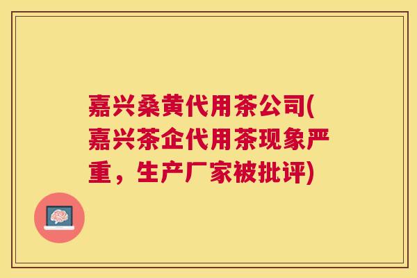 嘉兴桑黄代用茶公司(嘉兴茶企代用茶现象严重,生产厂家被批评) 嘉兴桑黄代用茶公司(嘉兴茶企代用茶现象严重,生产厂家被批评)