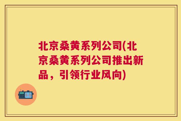 北京桑黄系列公司(北京桑黄系列公司推出新品,引领行业风向) 北京桑黄系列公司(北京桑黄系列公司推出新品,引领行业风向)
