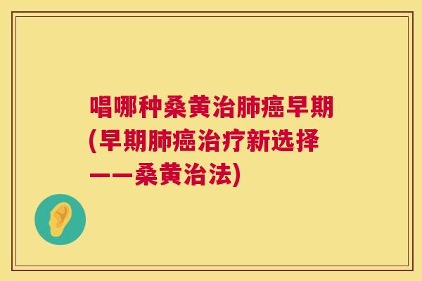 唱哪种桑黄早期(早期新选择——桑黄法) 唱哪种桑黄早期(早期新选择——桑黄法)