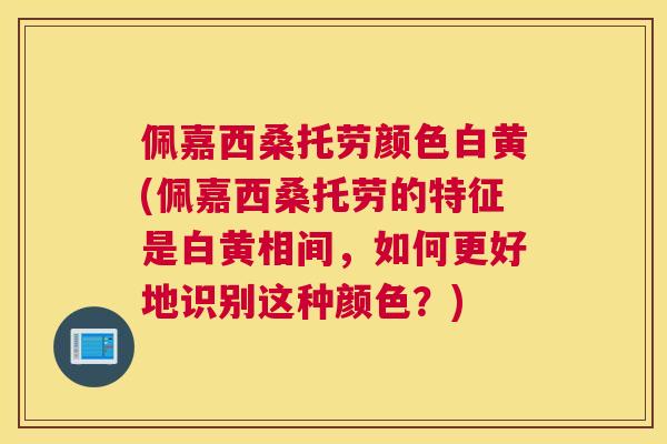 佩嘉西桑托劳颜色白黄(佩嘉西桑托劳的特征是白黄相间,如何更好地识别这种颜色?) 佩嘉西桑托劳颜色白黄(佩嘉西桑托劳的特征是白黄相间,如何更好地识别这种颜色?)