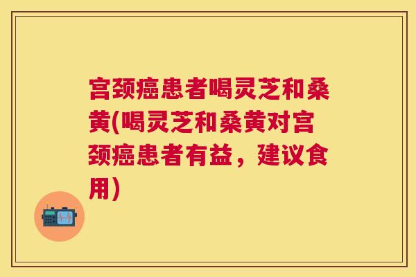 宫颈患者喝灵芝和桑黄(喝灵芝和桑黄对宫颈患者有益,建议食用) 宫颈患者喝灵芝和桑黄(喝灵芝和桑黄对宫颈患者有益,建议食用)