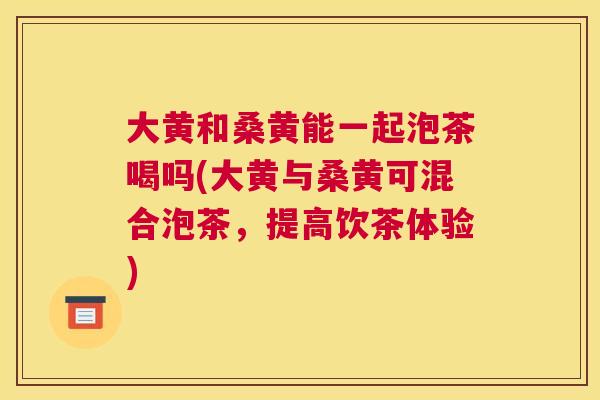 大黄和桑黄能一起泡茶喝吗(大黄与桑黄可混合泡茶,提高饮茶体验) 大黄和桑黄能一起泡茶喝吗(大黄与桑黄可混合泡茶,提高饮茶体验)
