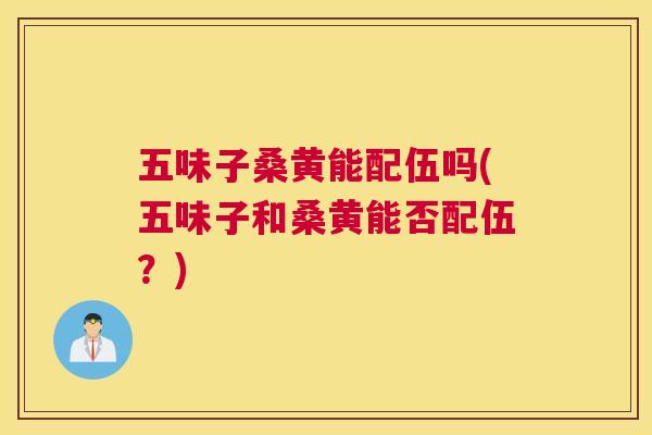 五味子桑黄能配伍吗(五味子和桑黄能否配伍?) 五味子桑黄能配伍吗(五味子和桑黄能否配伍?)