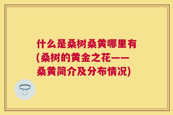 什么是桑树桑黄哪里有(桑树的黄金之花——桑黄简介及分布情况) 什么是桑树桑黄哪里有(桑树的黄金之花——桑黄简介及分布情况)