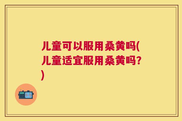 儿童可以服用桑黄吗(儿童适宜服用桑黄吗?) 儿童可以服用桑黄吗(儿童适宜服用桑黄吗?)
