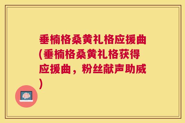 垂楠格桑黄礼格应援曲(垂楠格桑黄礼格获得应援曲,粉丝献声助威) 垂楠格桑黄礼格应援曲(垂楠格桑黄礼格获得应援曲,粉丝献声助威)