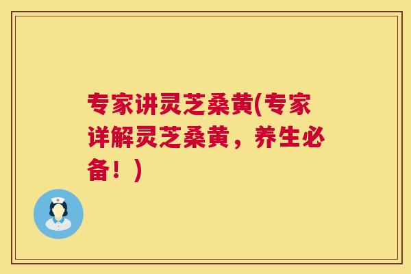 专家讲灵芝桑黄(专家详解灵芝桑黄，养生必备！)