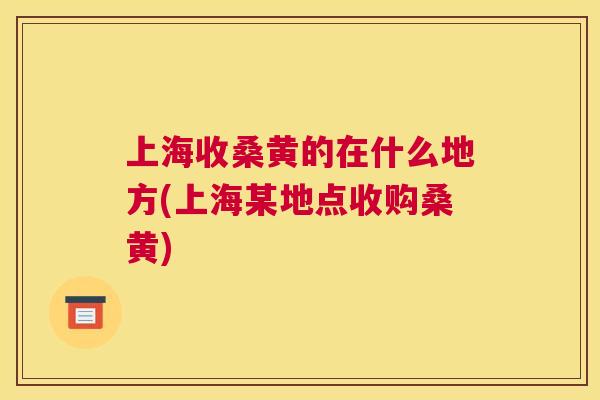 上海收桑黄的在什么地方(上海某地点收购桑黄) 上海收桑黄的在什么地方(上海某地点收购桑黄)