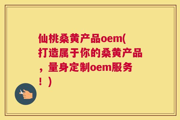 仙桃桑黄产品oem(打造属于你的桑黄产品，量身定制oem服务！)