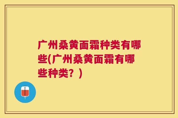 广州桑黄面霜种类有哪些(广州桑黄面霜有哪些种类?) 广州桑黄面霜种类有哪些(广州桑黄面霜有哪些种类?)