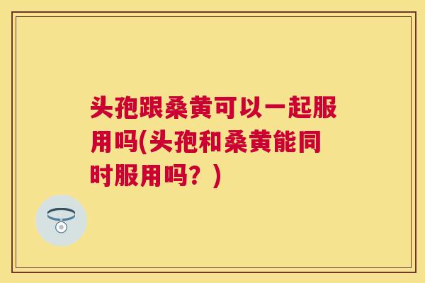 头孢跟桑黄可以一起服用吗(头孢和桑黄能同时服用吗?) 头孢跟桑黄可以一起服用吗(头孢和桑黄能同时服用吗?)