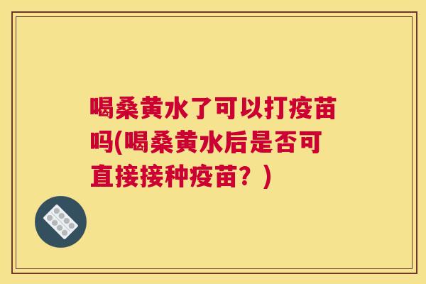 喝桑黄水了可以打疫苗吗(喝桑黄水后是否可直接接种疫苗?) 喝桑黄水了可以打疫苗吗(喝桑黄水后是否可直接接种疫苗?)