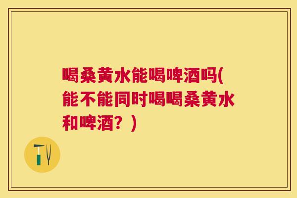 喝桑黄水能喝啤酒吗(能不能同时喝喝桑黄水和啤酒?) 喝桑黄水能喝啤酒吗(能不能同时喝喝桑黄水和啤酒?)