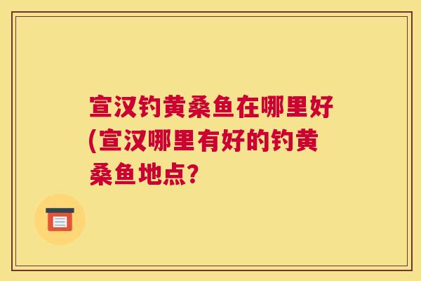 宣汉钓黄桑鱼在哪里好(宣汉哪里有好的钓黄桑鱼地点? 宣汉钓黄桑鱼在哪里好(宣汉哪里有好的钓黄桑鱼地点?