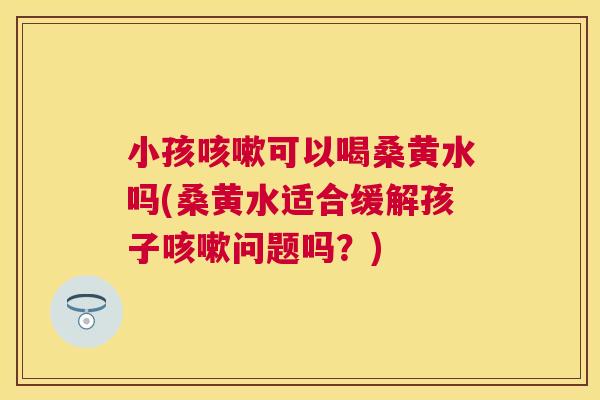 小孩可以喝桑黄水吗(桑黄水适合缓解孩子问题吗？)