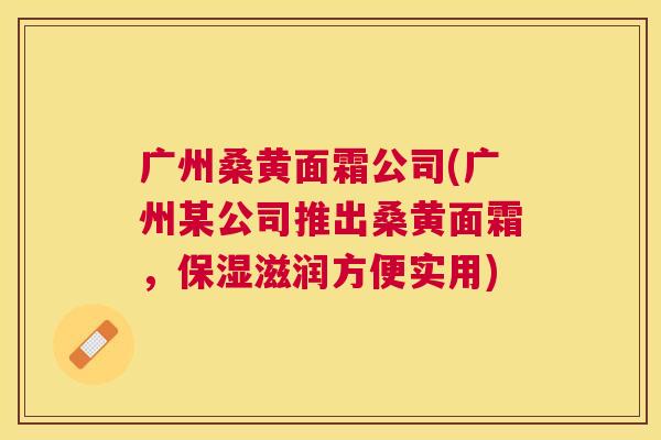 广州桑黄面霜公司(广州某公司推出桑黄面霜,保湿滋润方便实用) 广州桑黄面霜公司(广州某公司推出桑黄面霜,保湿滋润方便实用)