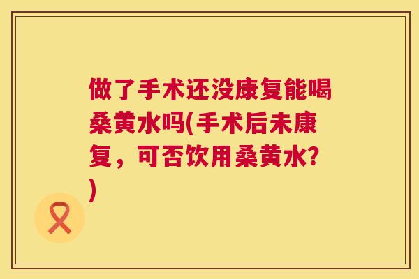 做了手术还没康复能喝桑黄水吗(手术后未康复,可否饮用桑黄水?) 做了手术还没康复能喝桑黄水吗(手术后未康复,可否饮用桑黄水?)