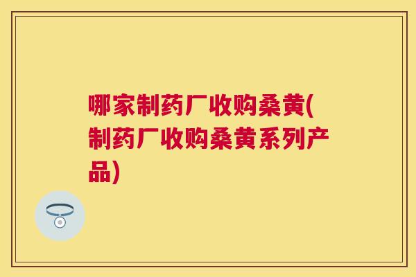 哪家制药厂收购桑黄(制药厂收购桑黄系列产品) 哪家制药厂收购桑黄(制药厂收购桑黄系列产品)