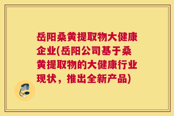 岳阳桑黄提取物大健康企业(岳阳公司基于桑黄提取物的大健康行业现状，推出全新产品)