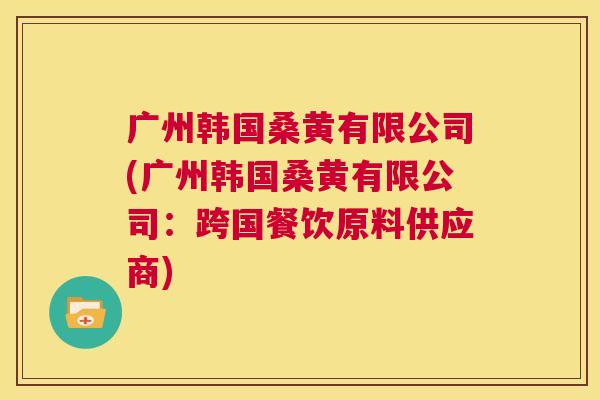 广州韩国桑黄有限公司(广州韩国桑黄有限公司:跨国餐饮原料供应商) 广州韩国桑黄有限公司(广州韩国桑黄有限公司:跨国餐饮原料供应商)