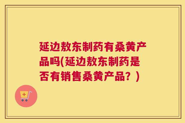延边敖东制药有桑黄产品吗(延边敖东制药是否有销售桑黄产品?) 延边敖东制药有桑黄产品吗(延边敖东制药是否有销售桑黄产品?)