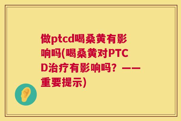 做ptcd喝桑黄有影响吗(喝桑黄对PTCD有影响吗?——重要提示) 做ptcd喝桑黄有影响吗(喝桑黄对PTCD有影响吗?——重要提示)