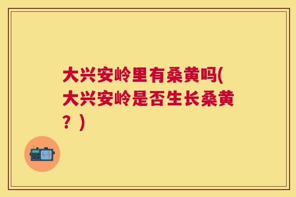 大兴安岭里有桑黄吗(大兴安岭是否生长桑黄?) 大兴安岭里有桑黄吗(大兴安岭是否生长桑黄?)