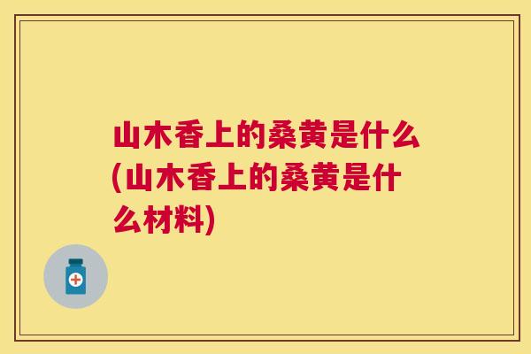 山木香上的桑黄是什么(山木香上的桑黄是什么材料) 山木香上的桑黄是什么(山木香上的桑黄是什么材料)