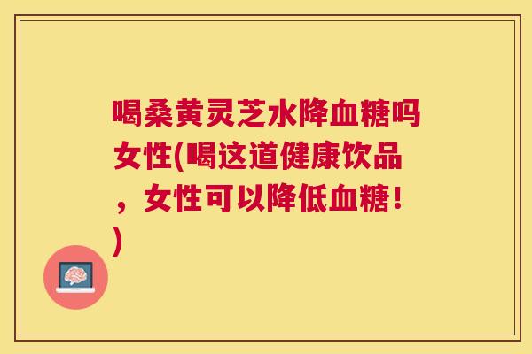 喝桑黄灵芝水降吗女性(喝这道健康饮品,女性可以降低!) 喝桑黄灵芝水降吗女性(喝这道健康饮品,女性可以降低!)