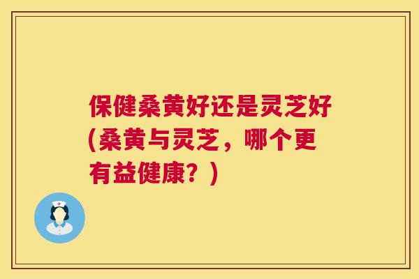 保健桑黄好还是灵芝好(桑黄与灵芝,哪个更有益健康?) 保健桑黄好还是灵芝好(桑黄与灵芝,哪个更有益健康?)