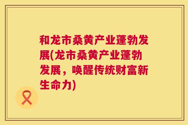 和龙市桑黄产业蓬勃发展(龙市桑黄产业蓬勃发展，唤醒传统财富新生命力)