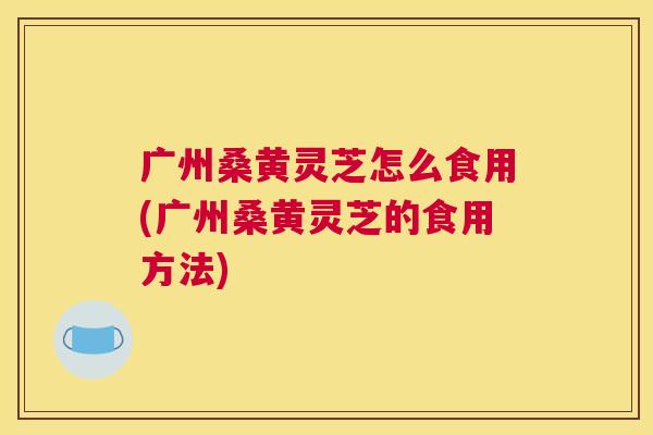广州桑黄灵芝怎么食用(广州桑黄灵芝的食用方法) 广州桑黄灵芝怎么食用(广州桑黄灵芝的食用方法)