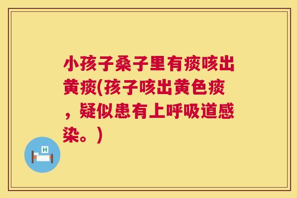 小孩子桑子里有痰咳出黄痰(孩子咳出黄色痰,疑似患有上道。) 小孩子桑子里有痰咳出黄痰(孩子咳出黄色痰,疑似患有上道。)