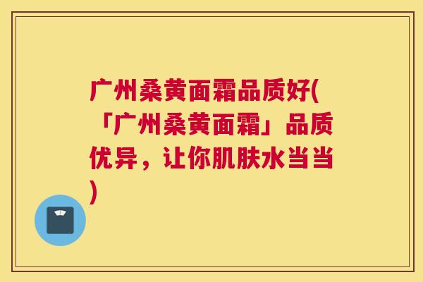广州桑黄面霜品质好(「广州桑黄面霜」品质优异,让你水当当) 广州桑黄面霜品质好(「广州桑黄面霜」品质优异,让你水当当)
