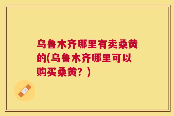 乌鲁木齐哪里有卖桑黄的(乌鲁木齐哪里可以购买桑黄?) 乌鲁木齐哪里有卖桑黄的(乌鲁木齐哪里可以购买桑黄?)