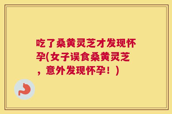 吃了桑黄灵芝才发现怀孕(女子误食桑黄灵芝,意外发现怀孕!) 吃了桑黄灵芝才发现怀孕(女子误食桑黄灵芝,意外发现怀孕!)