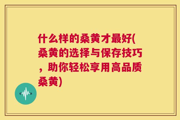 什么样的桑黄才好(桑黄的选择与保存技巧,助你轻松享用高品质桑黄) 什么样的桑黄才好(桑黄的选择与保存技巧,助你轻松享用高品质桑黄)