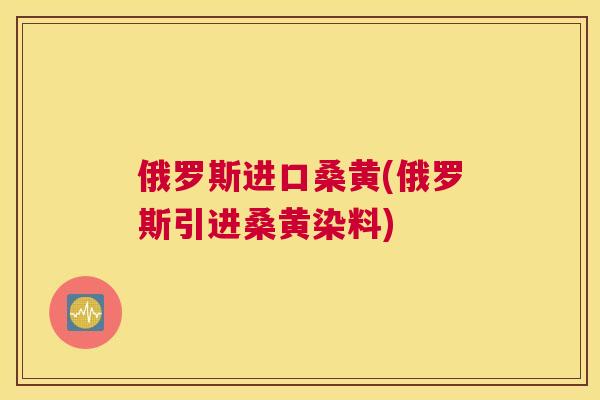 俄罗斯进口桑黄(俄罗斯引进桑黄染料) 俄罗斯进口桑黄(俄罗斯引进桑黄染料)