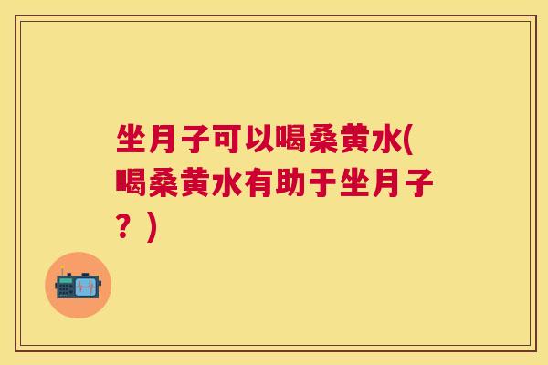 坐月子可以喝桑黄水(喝桑黄水有助于坐月子？)
